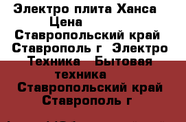 Электро плита Ханса › Цена ­ 5 500 - Ставропольский край, Ставрополь г. Электро-Техника » Бытовая техника   . Ставропольский край,Ставрополь г.